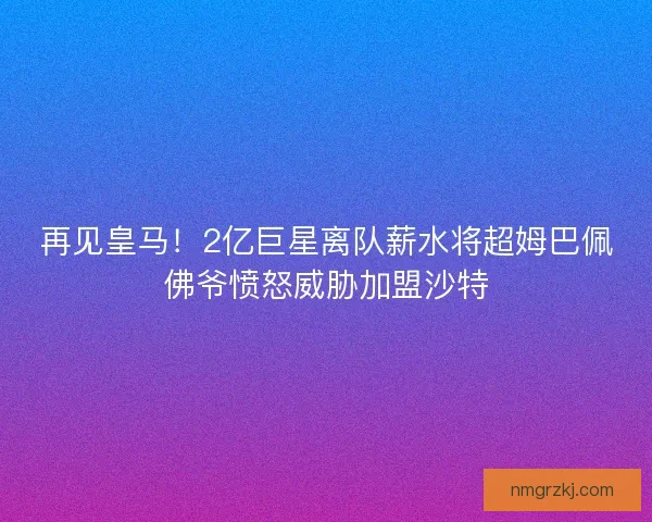 再见皇马！2亿巨星离队薪水将超姆巴佩佛爷愤怒威胁加盟沙特