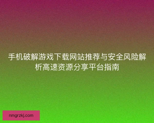 手机破解游戏下载网站推荐与安全风险解析高速资源分享平台指南