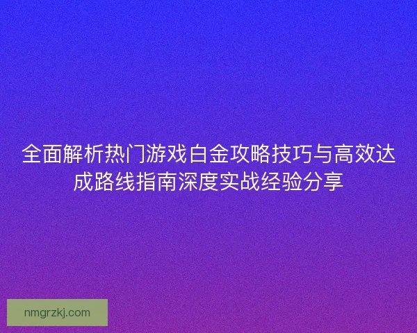 全面解析热门游戏白金攻略技巧与高效达成路线指南深度实战经验分享 全面解析热门游戏白金攻略技巧与高效达成路线指南深度实战经验分享