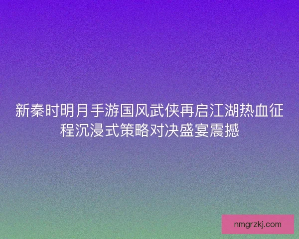 新秦时明月手游国风武侠再启江湖热血征程沉浸式策略对决盛宴震撼