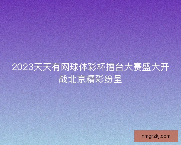 2023天天有网球体彩杯擂台大赛盛大开战北京精彩纷呈 2023天天有网球体彩杯擂台大赛盛大开战北京精彩纷呈