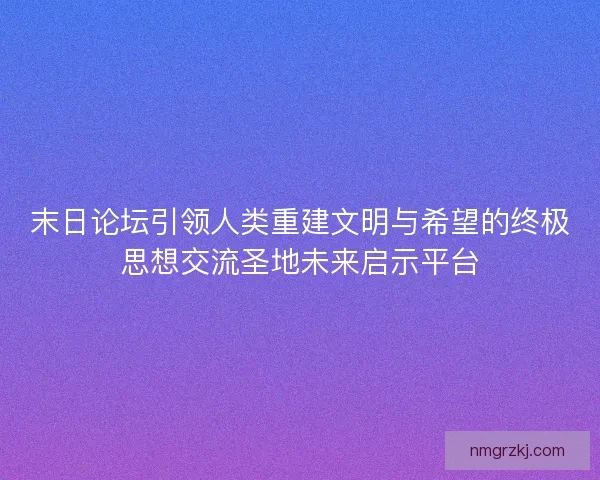 末日论坛引领人类重建文明与希望的终极思想交流圣地未来启示平台