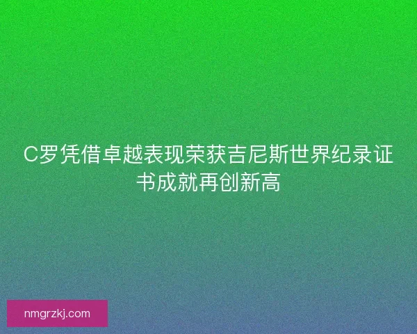 C罗凭借卓越表现荣获吉尼斯世界纪录证书成就再创新高