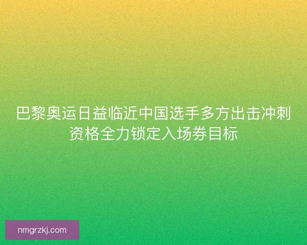 巴黎奥运日益临近中国选手多方出击冲刺资格全力锁定入场券目标