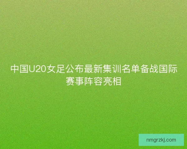 中国U20女足公布最新集训名单备战国际赛事阵容亮相