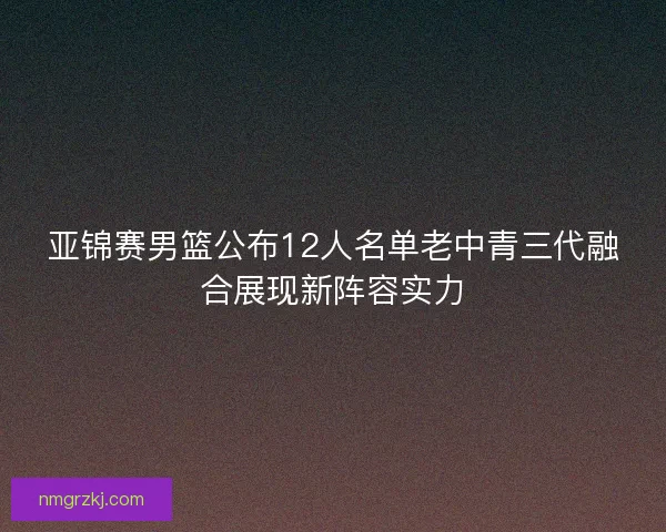 亚锦赛男篮公布12人名单老中青三代融合展现新阵容实力 亚锦赛男篮公布12人名单老中青三代融合展现新阵容实力