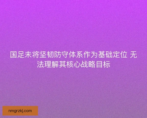 国足未将坚韧防守体系作为基础定位 无法理解其核心战略目标