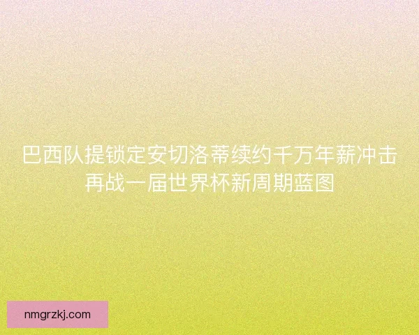 巴西队提锁定安切洛蒂续约千万年薪冲击再战一届世界杯新周期蓝图