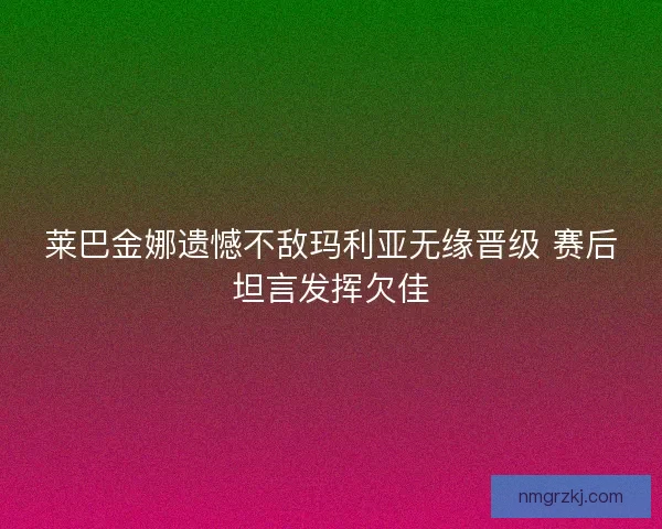 莱巴金娜遗憾不敌玛利亚无缘晋级 赛后坦言发挥欠佳 莱巴金娜遗憾不敌玛利亚无缘晋级 赛后坦言发挥欠佳