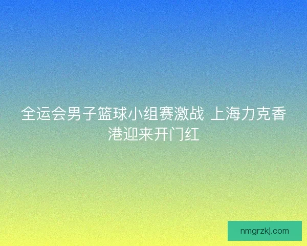 全运会男子篮球小组赛激战 上海力克香港迎来开门红