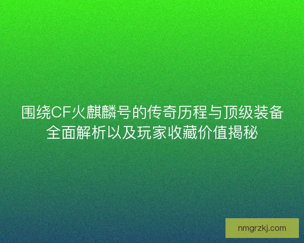 围绕CF火麒麟号的传奇历程与顶级装备全面解析以及玩家收藏价值揭秘