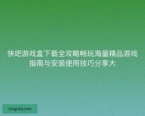快吧游戏盒下载全攻略畅玩海量精品游戏指南与安装使用技巧分享大