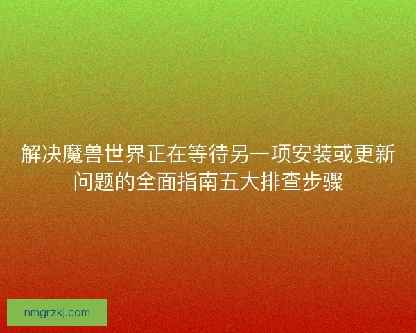 解决魔兽世界正在等待另一项安装或更新问题的全面指南五大排查步骤