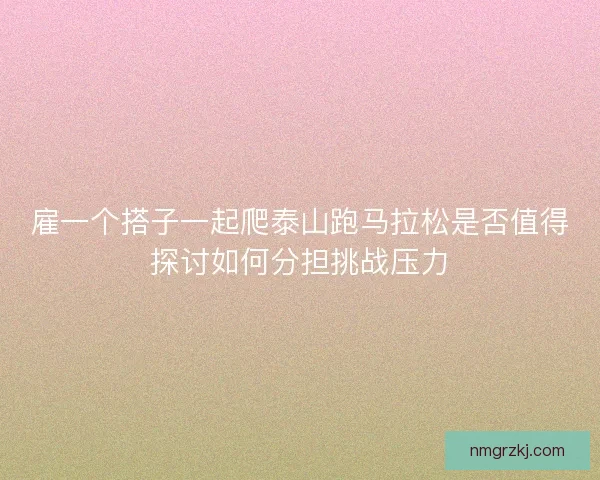 雇一个搭子一起爬泰山跑马拉松是否值得探讨如何分担挑战压力 雇一个搭子一起爬泰山跑马拉松是否值得探讨如何分担挑战压力