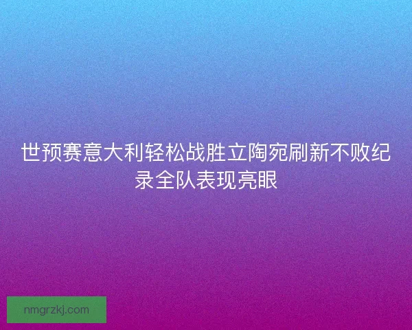 世预赛意大利轻松战胜立陶宛刷新不败纪录全队表现亮眼