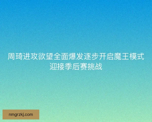 周琦进攻欲望全面爆发逐步开启魔王模式迎接季后赛挑战