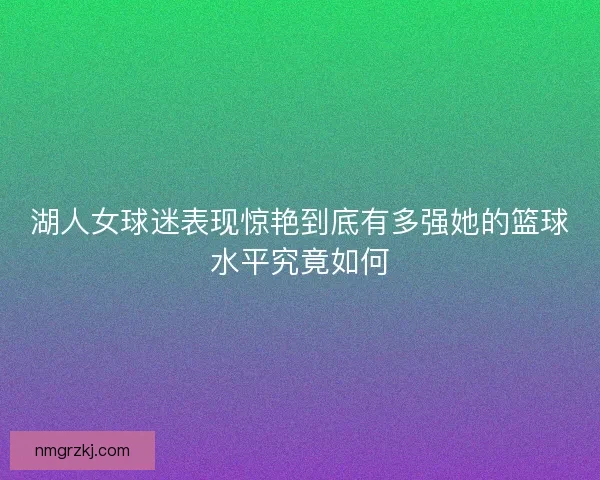 湖人女球迷表现惊艳到底有多强她的篮球水平究竟如何