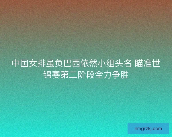 中国女排虽负巴西依然小组头名 瞄准世锦赛第二阶段全力争胜 中国女排虽负巴西依然小组头名 瞄准世锦赛第二阶段全力争胜