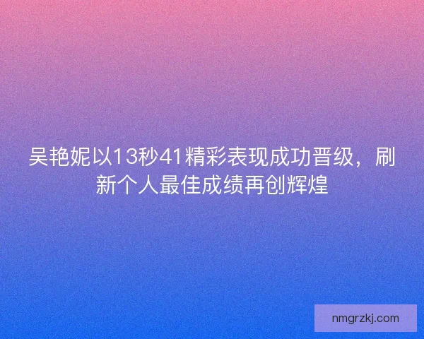 吴艳妮以13秒41精彩表现成功晋级，刷新个人最佳成绩再创辉煌