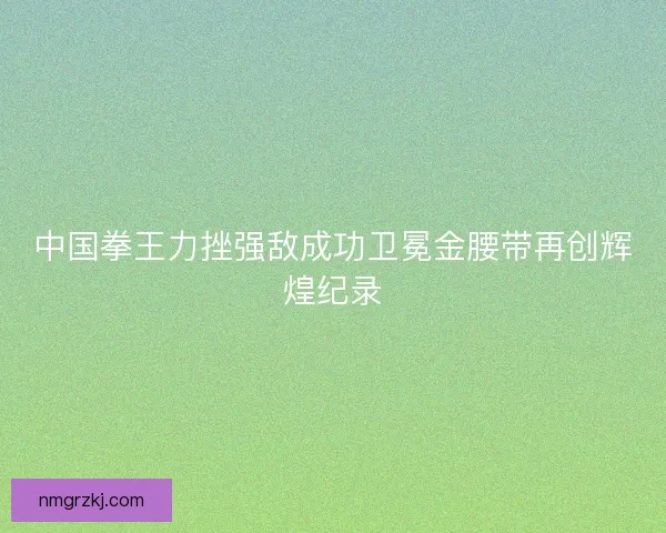 中国拳王力挫强敌成功卫冕金腰带再创辉煌纪录 中国拳王力挫强敌成功卫冕金腰带再创辉煌纪录