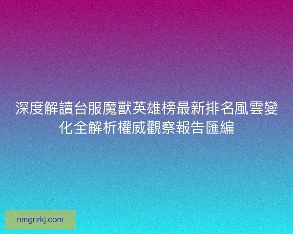 深度解讀台服魔獸英雄榜最新排名風雲變化全解析權威觀察報告匯編