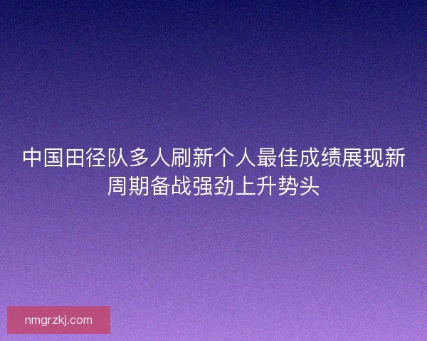 中国田径队多人刷新个人最佳成绩展现新周期备战强劲上升势头
