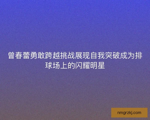 曾春蕾勇敢跨越挑战展现自我突破成为排球场上的闪耀明星