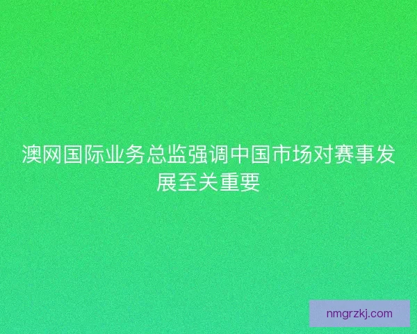 澳网国际业务总监强调中国市场对赛事发展至关重要