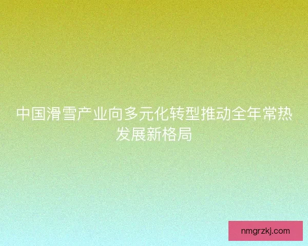 中国滑雪产业向多元化转型推动全年常热发展新格局