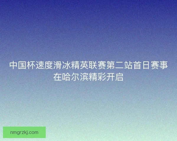 中国杯速度滑冰精英联赛第二站首日赛事在哈尔滨精彩开启 中国杯速度滑冰精英联赛第二站首日赛事在哈尔滨精彩开启