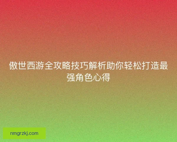 傲世西游全攻略技巧解析助你轻松打造最强角色心得 傲世西游全攻略技巧解析助你轻松打造最强角色心得