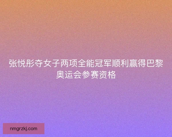 张悦彤夺女子两项全能冠军顺利赢得巴黎奥运会参赛资格 张悦彤夺女子两项全能冠军顺利赢得巴黎奥运会参赛资格