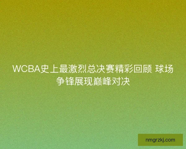 WCBA史上最激烈总决赛精彩回顾 球场争锋展现巅峰对决 WCBA史上最激烈总决赛精彩回顾 球场争锋展现巅峰对决