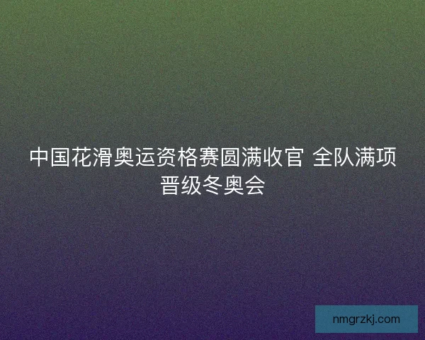 中国花滑奥运资格赛圆满收官 全队满项晋级冬奥会 中国花滑奥运资格赛圆满收官 全队满项晋级冬奥会