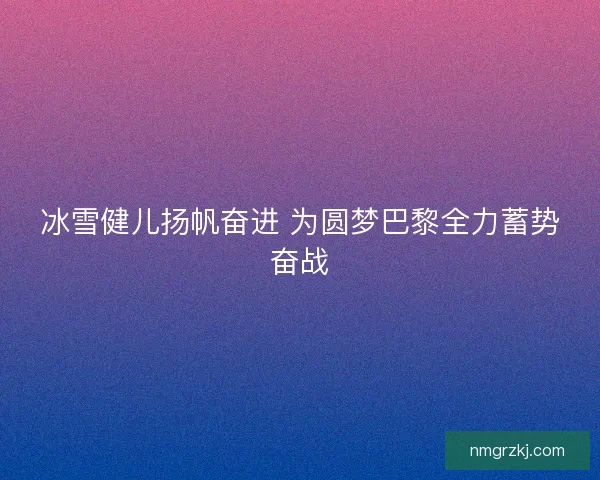 冰雪健儿扬帆奋进 为圆梦巴黎全力蓄势奋战 冰雪健儿扬帆奋进 为圆梦巴黎全力蓄势奋战